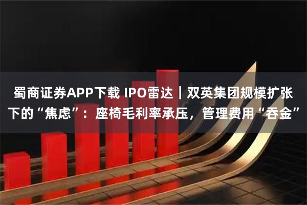 蜀商证券APP下载 IPO雷达｜双英集团规模扩张下的“焦虑”：座椅毛利率承压，管理费用“吞金”