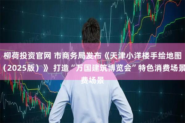 柳荷投资官网 市商务局发布《天津小洋楼手绘地图（2025版）》 打造“万国建筑博览会”特色消费场景