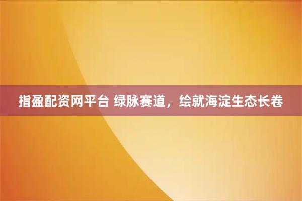 指盈配资网平台 绿脉赛道，绘就海淀生态长卷