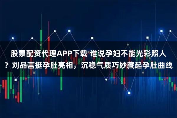 股票配资代理APP下载 谁说孕妇不能光彩照人？刘品言挺孕肚亮相，沉稳气质巧妙藏起孕肚曲线
