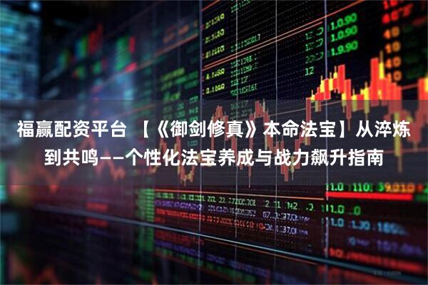 福赢配资平台 【《御剑修真》本命法宝】从淬炼到共鸣——个性化法宝养成与战力飙升指南