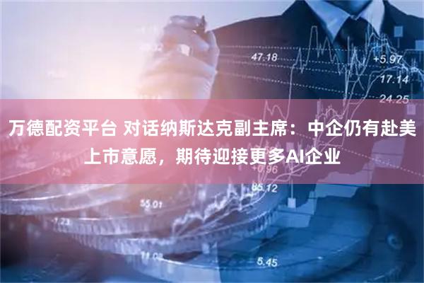 万德配资平台 对话纳斯达克副主席：中企仍有赴美上市意愿，期待迎接更多AI企业