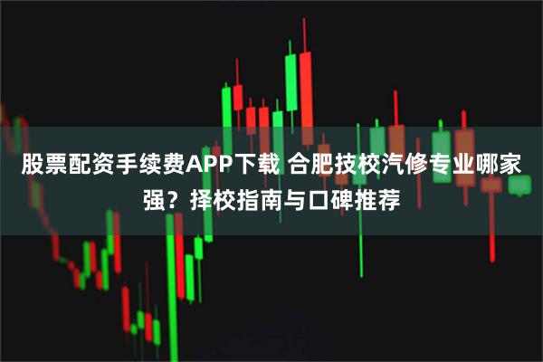 股票配资手续费APP下载 合肥技校汽修专业哪家强？择校指南与口碑推荐