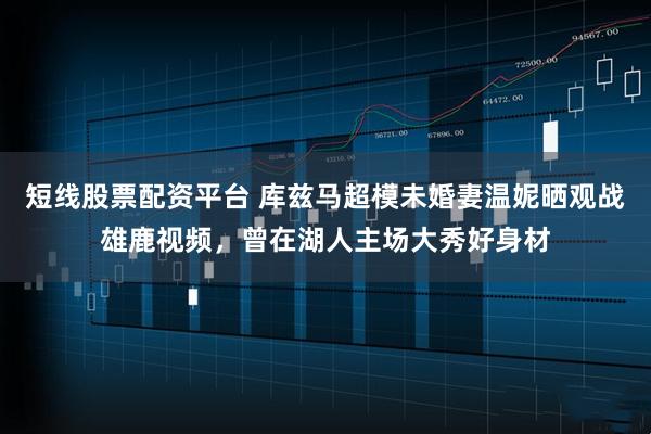 短线股票配资平台 库兹马超模未婚妻温妮晒观战雄鹿视频，曾在湖人主场大秀好身材