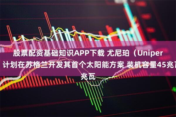 股票配资基础知识APP下载 尤尼珀（Uniper）计划在苏格兰开发其首个太阳能方案 装机容量45兆瓦