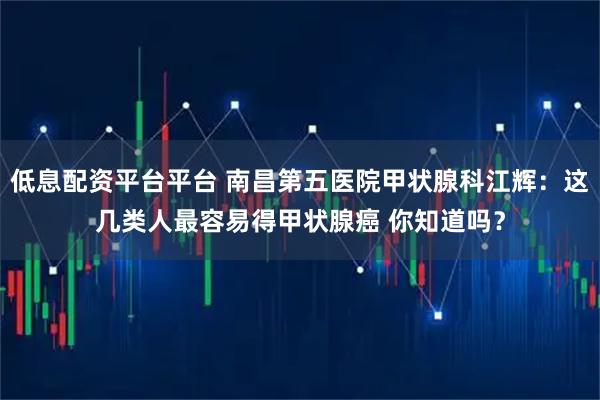 低息配资平台平台 南昌第五医院甲状腺科江辉：这几类人最容易得甲状腺癌 你知道吗？