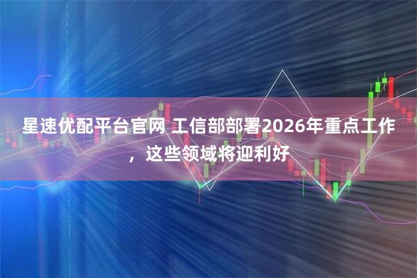 星速优配平台官网 工信部部署2026年重点工作，这些领域将迎利好