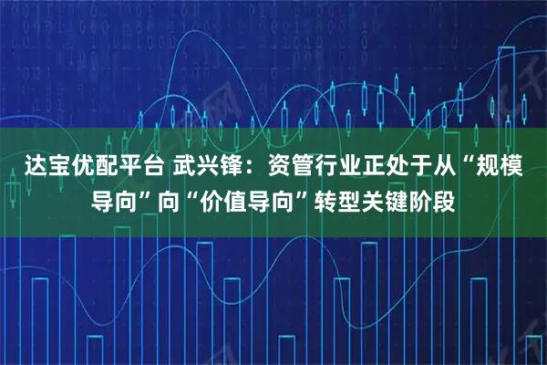 达宝优配平台 武兴锋：资管行业正处于从“规模导向”向“价值导向”转型关键阶段
