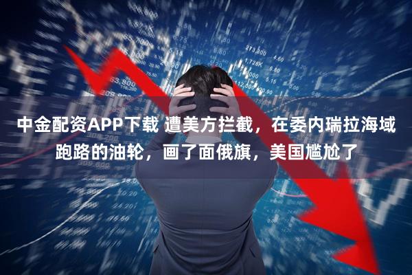 中金配资APP下载 遭美方拦截，在委内瑞拉海域跑路的油轮，画了面俄旗，美国尴尬了