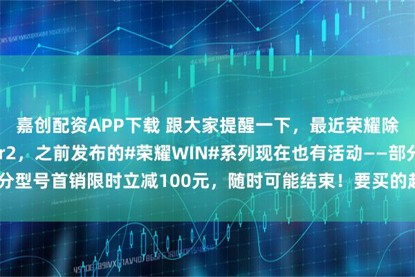 嘉创配资APP下载 跟大家提醒一下，最近荣耀除了即将发布的Power2，之前发布的#荣耀WIN#系列现在也有活动——部分型号首销限时立减100元，随时可能结束！要买的赶紧冲，晚了优惠可就没了！