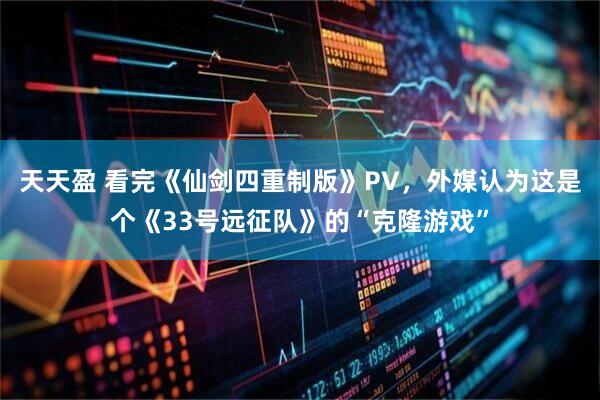 天天盈 看完《仙剑四重制版》PV，外媒认为这是个《33号远征队》的“克隆游戏”