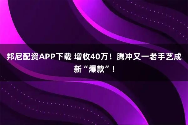 邦尼配资APP下载 增收40万！腾冲又一老手艺成新“爆款”！