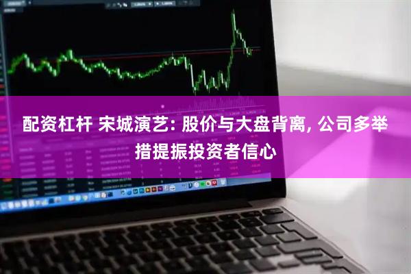 配资杠杆 宋城演艺: 股价与大盘背离, 公司多举措提振投资者信心