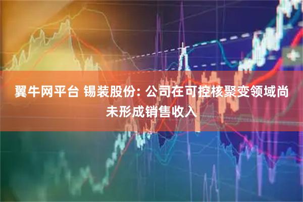 翼牛网平台 锡装股份: 公司在可控核聚变领域尚未形成销售收入