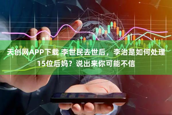 天创网APP下载 李世民去世后，李治是如何处理15位后妈？说出来你可能不信