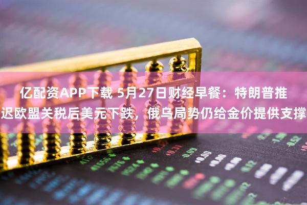 亿配资APP下载 5月27日财经早餐：特朗普推迟欧盟关税后美元下跌，俄乌局势仍给金价提供支撑
