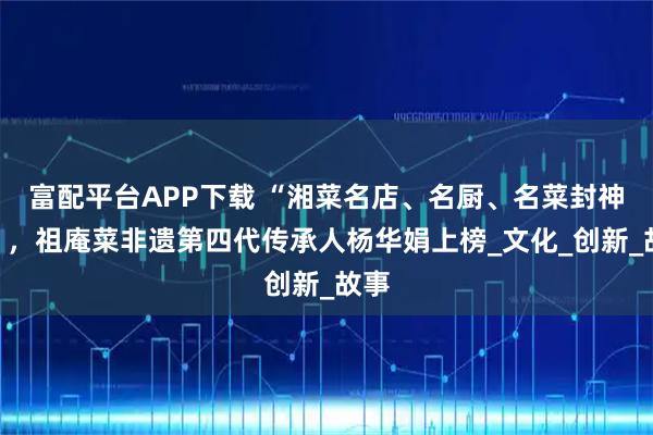 富配平台APP下载 “湘菜名店、名厨、名菜封神榜”，祖庵菜非遗第四代传承人杨华娟上榜_文化_创新_故事