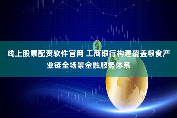 线上股票配资软件官网 工商银行构建覆盖粮食产业链全场景金融服务体系