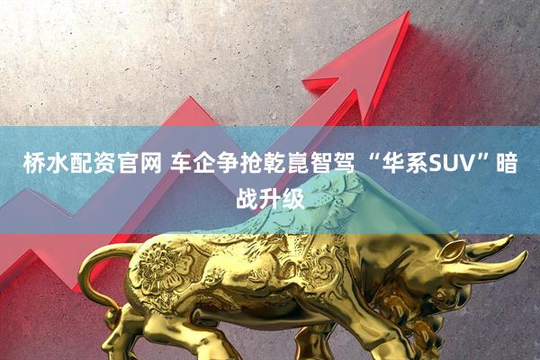 桥水配资官网 车企争抢乾崑智驾 “华系SUV”暗战升级