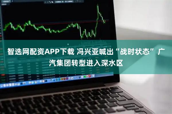 智选网配资APP下载 冯兴亚喊出“战时状态” 广汽集团转型进入深水区