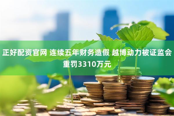 正好配资官网 连续五年财务造假 越博动力被证监会重罚3310万元