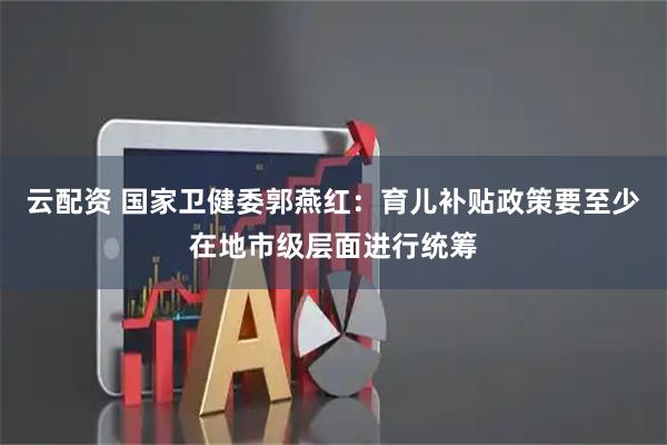 云配资 国家卫健委郭燕红：育儿补贴政策要至少在地市级层面进行统筹