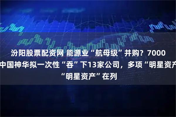汾阳股票配资网 能源业“航母级”并购？7000亿市值中国神华拟一次性“吞”下13家公司，多项“明星资产”在列