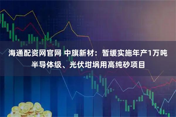 海通配资网官网 中旗新材：暂缓实施年产1万吨半导体级、光伏坩埚用高纯砂项目