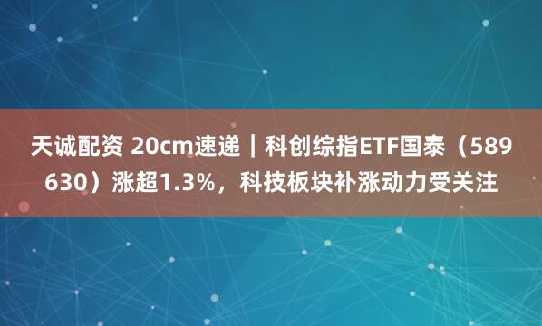 天诚配资 20cm速递｜科创综指ETF国泰（589630）涨超1.3%，科技板块补涨动力受关注