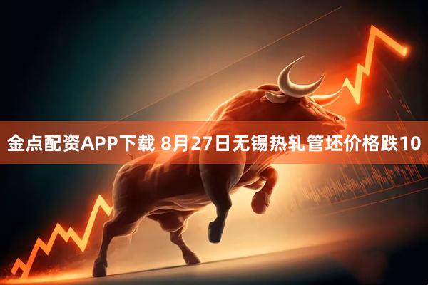 金点配资APP下载 8月27日无锡热轧管坯价格跌10