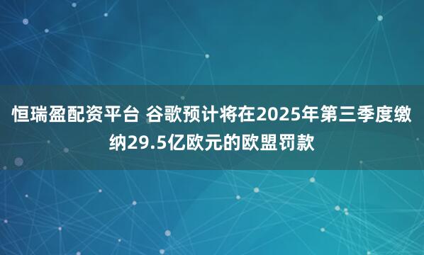 恒瑞盈配资平台 谷歌预计将在2025年第三季度缴纳29.5亿欧元的欧盟罚款