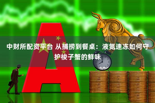 中财所配资平台 从捕捞到餐桌：液氮速冻如何守护梭子蟹的鲜味