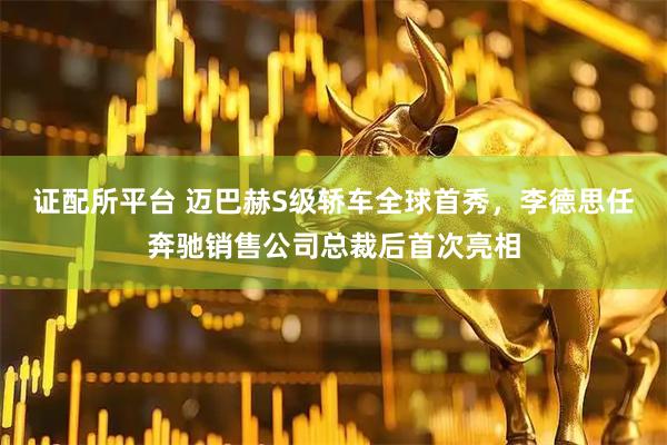 证配所平台 迈巴赫S级轿车全球首秀，李德思任奔驰销售公司总裁后首次亮相