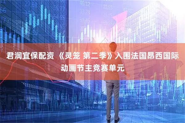 君润宜保配资 《灵笼 第二季》入围法国昂西国际动画节主竞赛单元
