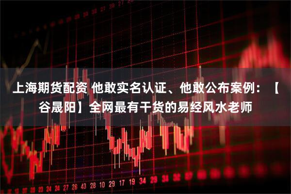上海期货配资 他敢实名认证、他敢公布案例：【谷晟阳】全网最有干货的易经风水老师