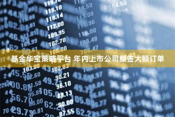基金华宝策略平台 年内上市公司频签大额订单
