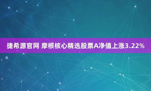 捷希源官网 摩根核心精选股票A净值上涨3.22%